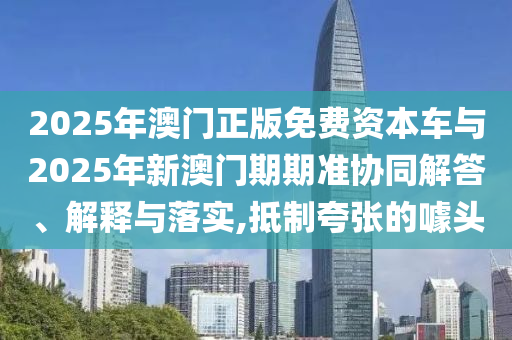 2025年澳門正版免費(fèi)資本車與2025年新澳門期期準(zhǔn)協(xié)同解答、解釋與落實(shí),抵制夸張的噱頭