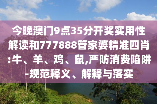 今晚澳門9點35分開獎實用性解讀和777888管家婆精準(zhǔn)四肖:牛、羊、雞、鼠,嚴(yán)防消費陷阱-規(guī)范釋義、解釋與落實
