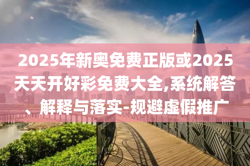 2025年新奧免費正版或2025天天開好彩免費大全,系統(tǒng)解答、解釋與落實-規(guī)避虛假推廣