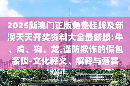 2025新澳門正版免費掛牌及新澳天天開獎資料大全最新版:牛、雞、狗、龍,謹防欺詐的假包裝鎖-文化釋義、解釋與落實