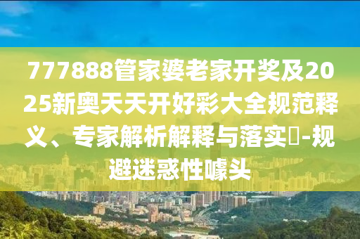 777888管家婆老家開獎及2025新奧天天開好彩大全規(guī)范釋義、專家解析解釋與落實?-規(guī)避迷惑性噱頭