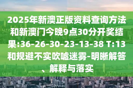 2025年新澳正版資料查詢方法和新澳門今晚9點30分開獎結果:36-26-30-23-13-38 T:13和規(guī)避不實吹噓迷霧-明晰解答、解釋與落實