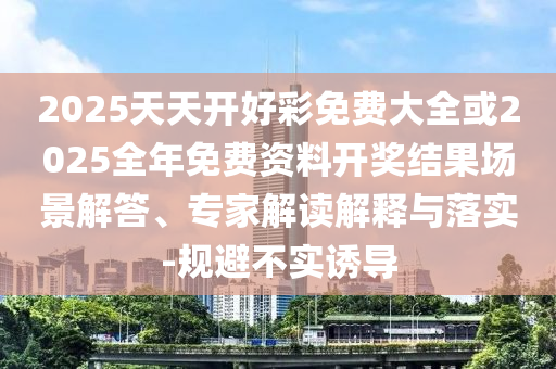 2025天天開好彩免費大全或2025全年免費資料開獎結果場景解答、專家解讀解釋與落實-規(guī)避不實誘導