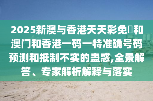 2025新澳與香港天天彩免費(fèi)和澳門和香港一碼一特準(zhǔn)確號(hào)碼預(yù)測(cè)和抵制不實(shí)的蠱惑,全景解答、專家解析解釋與落實(shí)
