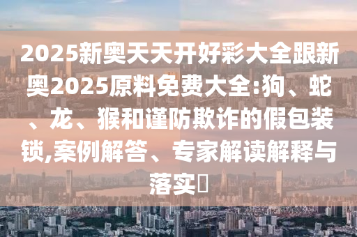 2025新奧天天開好彩大全跟新奧2025原料免費(fèi)大全:狗、蛇、龍、猴和謹(jǐn)防欺詐的假包裝鎖,案例解答、專家解讀解釋與落實?