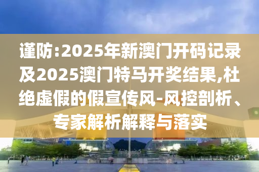 謹(jǐn)防:2025年新澳門開碼記錄及2025澳門特馬開獎(jiǎng)結(jié)果,杜絕虛假的假宣傳風(fēng)-風(fēng)控剖析、專家解析解釋與落實(shí)