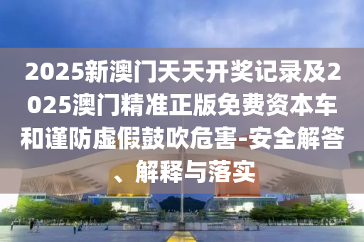 2025新澳門天天開獎記錄及2025澳門精準正版免費資本車和謹防虛假鼓吹危害-安全解答、解釋與落實