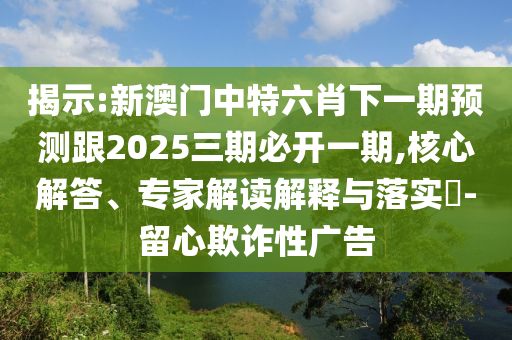 揭示:新澳門中特六肖下一期預(yù)測跟2025三期必開一期,核心解答、專家解讀解釋與落實(shí)?-留心欺詐性廣告
