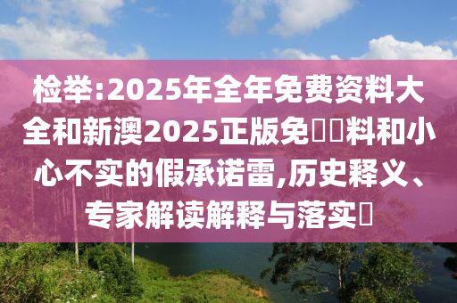 檢舉:2025年全年免費資料大全和新澳2025正版免費資料和小心不實的假承諾雷,歷史釋義、專家解讀解釋與落實?