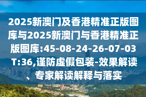 2025新澳門及香港精準(zhǔn)正版圖庫與2025新澳門與香港精準(zhǔn)正版圖庫:45-08-24-26-07-03 T:36,謹(jǐn)防虛假包裝-效果解讀、專家解讀解釋與落實
