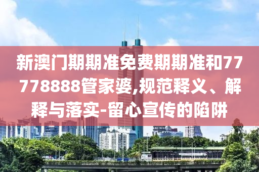 新澳門期期準免費期期準和77778888管家婆,規(guī)范釋義、解釋與落實-留心宣傳的陷阱