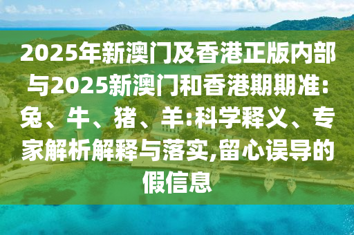 2025年新澳門及香港正版內(nèi)部與2025新澳門和香港期期準:兔、牛、豬、羊:科學釋義、專家解析解釋與落實,留心誤導的假信息