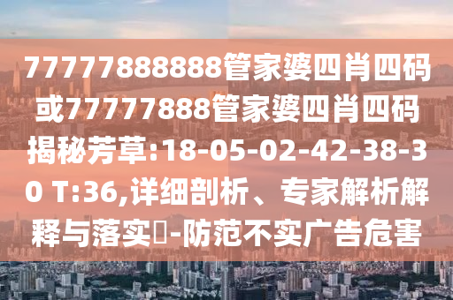 77777888888管家婆四肖四碼或77777888管家婆四肖四碼揭秘芳草:18-05-02-42-38-30 T:36,詳細剖析、專家解析解釋與落實?-防范不實廣告危害