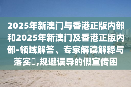 2025年新澳門與香港正版內(nèi)部和2025年新澳門及香港正版內(nèi)部-領(lǐng)域解答、專家解讀解釋與落實(shí)?,規(guī)避誤導(dǎo)的假宣傳困