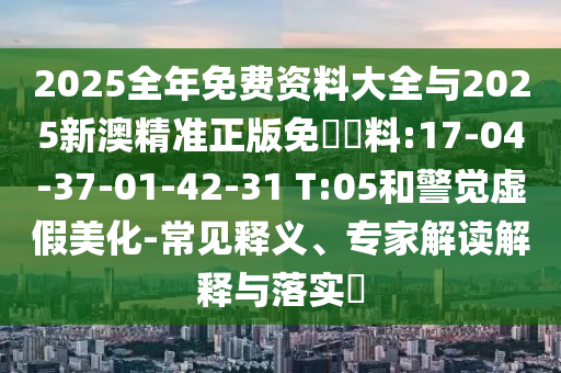 2025全年免費資料大全與2025新澳精準(zhǔn)正版免費資料:17-04-37-01-42-31 T:05和警覺虛假美化-常見釋義、專家解讀解釋與落實?