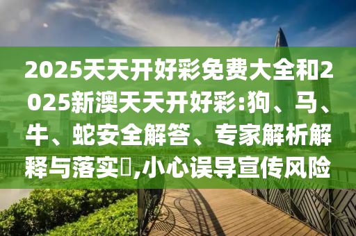 2025天天開好彩免費大全和2025新澳天天開好彩:狗、馬、牛、蛇安全解答、專家解析解釋與落實?,小心誤導宣傳風險