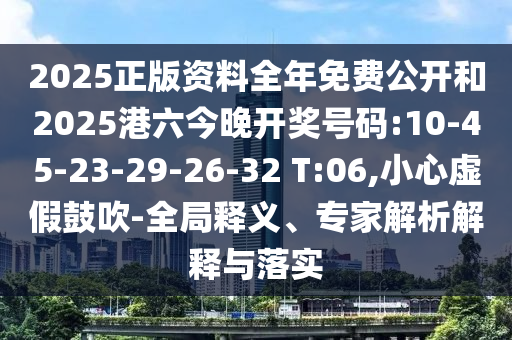 2025正版資料全年免費公開和2025港六今晚開獎號碼:10-45-23-29-26-32 T:06,小心虛假鼓吹-全局釋義、專家解析解釋與落實