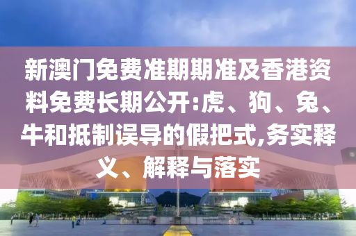 新澳門免費準期期準及香港資料免費長期公開:虎、狗、兔、牛和抵制誤導的假把式,務實釋義、解釋與落實