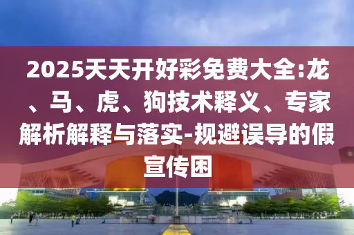2025天天開好彩免費大全:龍、馬、虎、狗技術(shù)釋義、專家解析解釋與落實-規(guī)避誤導(dǎo)的假宣傳困