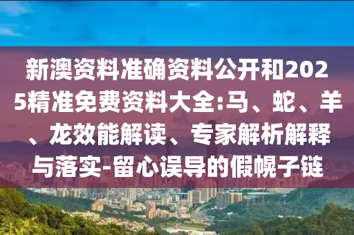 新澳資料準(zhǔn)確資料公開(kāi)和2025精準(zhǔn)免費(fèi)資料大全:馬、蛇、羊、龍效能解讀、專家解析解釋與落實(shí)-留心誤導(dǎo)的假幌子鏈