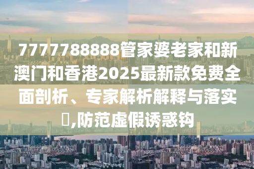 7777788888管家婆老家和新澳門和香港2025最新款免費(fèi)全面剖析、專家解析解釋與落實(shí)?,防范虛假誘惑鉤