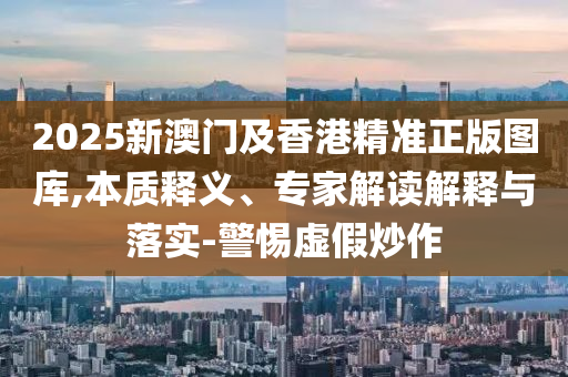 2025新澳門(mén)及香港精準(zhǔn)正版圖庫(kù),本質(zhì)釋義、專(zhuān)家解讀解釋與落實(shí)-警惕虛假炒作