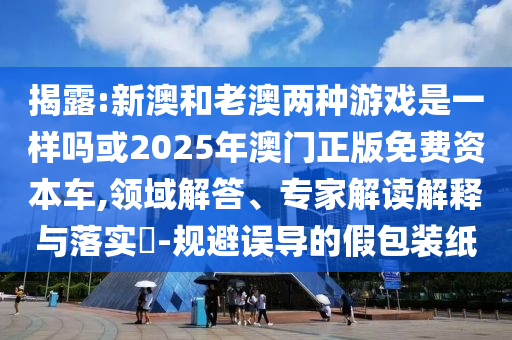 揭露:新澳和老澳兩種游戲是一樣嗎或2025年澳門正版免費資本車,領(lǐng)域解答、專家解讀解釋與落實?-規(guī)避誤導(dǎo)的假包裝紙