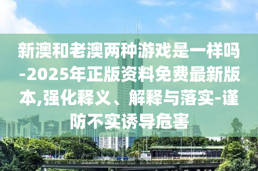 新澳和老澳兩種游戲是一樣嗎-2025年正版資料免費最新版本,強化釋義、解釋與落實-謹防不實誘導(dǎo)危害